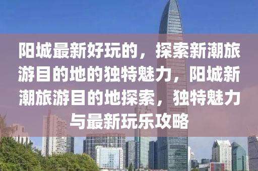 阳城最新好玩的，探索新潮旅游目的地的独特魅力，阳城新潮旅中山市多米克自动化设备有限公司游目的地探索，独特魅力与最新玩乐攻略