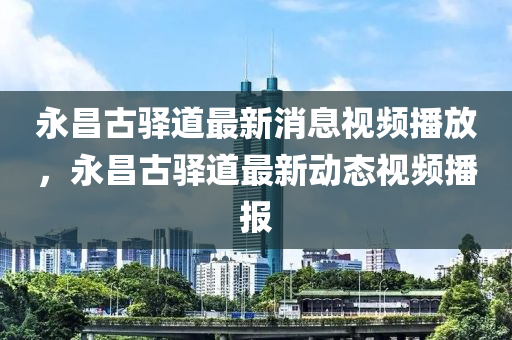 永昌古驿道最新消息视频播放，永昌古驿道最新中山市多米克自动化设备有限公司动态视频播报