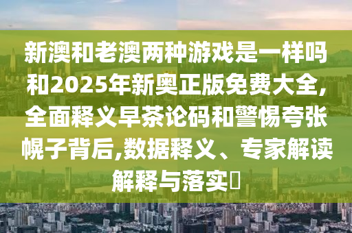 新澳和老澳两种游戏是一样吗和中山市多米克自动化设备有限公司2025年新奥正版免费大全,全面释义早茶论码和警惕夸张幌子背后,数据释义、专家解读解释与落实​