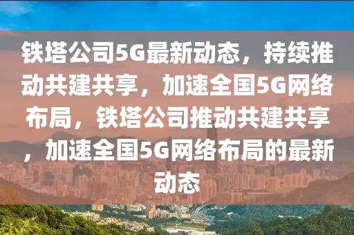 铁塔公司5G最新动态，持续推动共建共享，加速全国5G网络布局，铁塔公司推动共建共享，加速全国5G网络布局的最新动态中山市多米克自动化设备有限公司