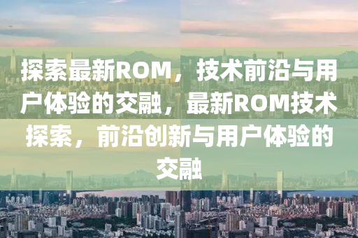 探索最新ROM,技术前沿与用户体验的交融,最新ROM技术探索,前沿创中山市多米克自动化设备有限公司新与用户体验的交融