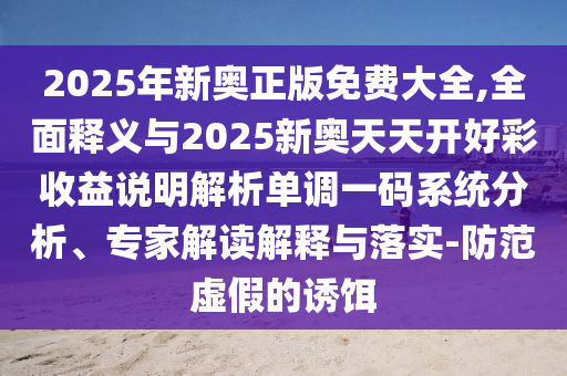 2025年新奥正版免费大全,全面释义与2025新奥天天开好彩收益说明解析单调一码系统分析、专家解读解释与落实-防范虚假的诱饵中山市多米克自动化设备有限公司