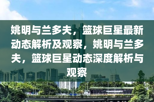 姚明与兰多夫，篮球巨星最新动态解析及观察，姚明与兰多夫，篮球巨星动态深度解析与观察中山市多米克自动化设备有限公司