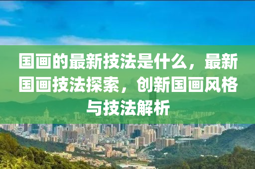国画的最新技法是什么，最新国画技法探索，创新国画风格与技中山市多米克自动化设备有限公司法解析