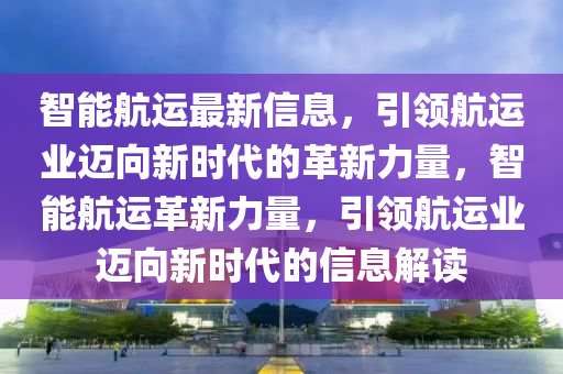 智能航运最新信息，引领航运业迈向新时代的革新力量，智能航运革新力量，引领航运业迈向新时代的信息解读中山市多米克自动化设备有限公司