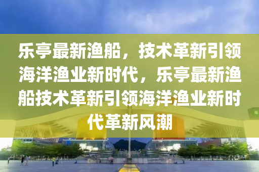 乐亭最新渔船，技术革新引领海洋渔业新时代，乐亭最新渔船技术革新引领海洋渔业新时代革新风潮中山市多米克自动化设备有限公司