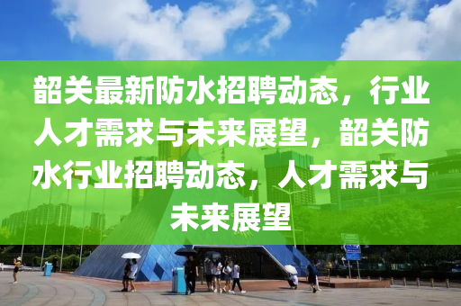 韶关最新防水招聘动态,行业人才需求与未来展望,韶关防水行业招聘动态,人才需求与未来展望中山市多米克自动化设备有限公司