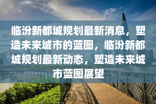 临汾新都城规划最新消息，塑造未来城市的蓝图，临汾新都城规划最新动态，塑造未来城市蓝图展望中山市多米克自动化设备有限公司