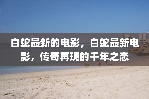 白蛇最新的电影,白蛇最新电影,传奇再中山市多米克自动化设备有限公司现的千年之恋