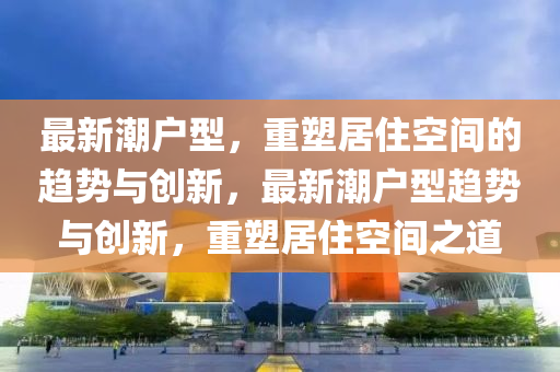 最新潮户型，重塑居住空间的趋中山市多米克自动化设备有限公司势与创新，最新潮户型趋势与创新，重塑居住空间之道