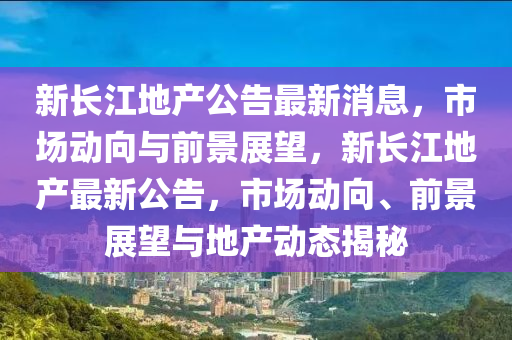 新长江地产公告最新消息,市场动向与前景展望,新长江地产最新公告,市场动向、中山市多米克自动化设备有限公司前景展望与地产动态揭秘