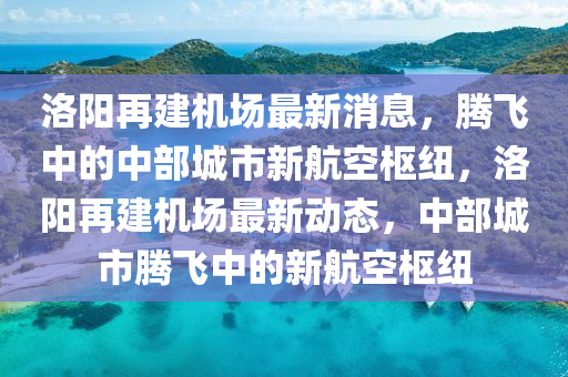 洛阳再建机场最新消息，腾飞中的中部城市新航空枢纽，洛阳再建机场最新动态，中部城市腾飞中的新航空枢纽