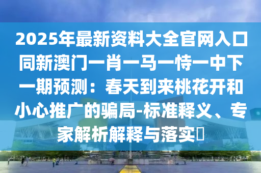 2025年最新资料大全官网入口同新澳门一肖一马一恃一中下一期预测:春天到来桃花开和小心推广的骗局-标准释义、专家解析解释与落实中山市多米克自动化设备有限公司