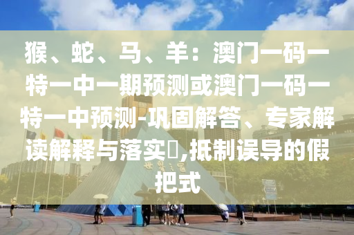 猴、蛇、马、羊:澳门一码一特一中一期预测或澳门一码一特一中预测-巩固解答、专家解读解释与落实,抵制误导的假把式