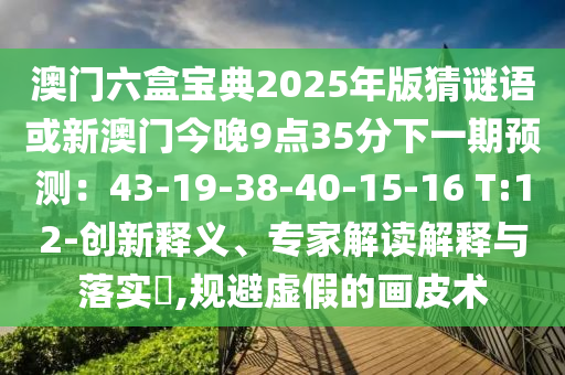 澳门六盒宝典2025年版猜谜语或新澳门今晚9点35分下一期预测:43-19-38-40-15-16 T:12-创新释义、专家解读解释与落实,规避虚假的画皮术