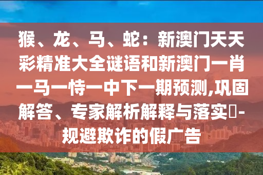 猴、龙、马、蛇:新澳门天天彩精准大全谜语和新澳门一肖一马一恃一中下一期预测,巩固解答、专家解析解释与落实-规避欺诈的假广告中山市多米克自动化设备有限公司