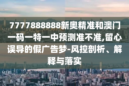 7777888888新奥精准和澳门一码一特一中预测准不准,留心误导的假广告梦-风控剖析、解释与落实