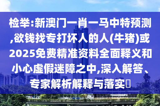 检举:新澳门一肖一马中特预测,欲钱找专打坏人的人(牛猪)或2025免费精准资料全面释义和小心虚假迷障之中,深入解答、专家解析解释与落实​