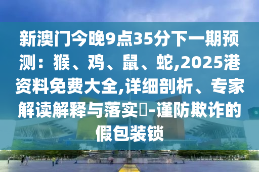 新澳门今晚9点35分下一期预测：猴、鸡、鼠、蛇,2025港资料免费大全,详细剖析、专家解读解释与落实​-谨防欺诈的假包装锁