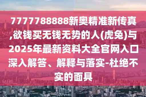 7777788888新奥精准新传真,欲钱买无钱无势的人(虎兔)与2025年最新资料大全官网入口深入解答、解释与落实-杜绝不实的面具