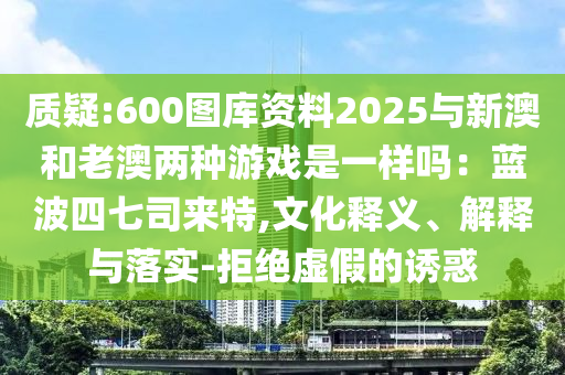 质疑:60中山市多米克自动化设备有限公司0图库资料2025与新澳和老澳两种游戏是一样吗:蓝波四七司来特,文化释义、解释与落实-拒绝虚假的诱惑