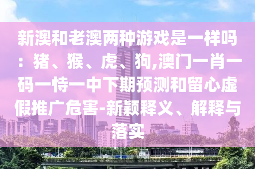新澳和老澳两种游戏是一样吗：猪、猴、虎、狗,澳门一肖一码一恃一中下期预测和留心虚假推广危害-新颖释义、解释与落实