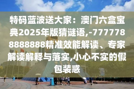 特码蓝波送大家：澳门六盒宝典2025年版猜谜语,-7777788888888精准效能解读、专家解读解释与落实,小心不实的假包装惑