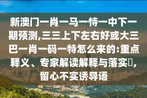 新澳门一肖一马一恃一中下一期预测,三三上下左右好或大三巴一肖一码一特怎么来的:重点释义、专家解读解释与落实​,留心不实诱导语