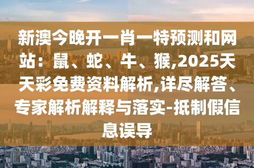 新澳今晚开一肖一特预测和网站：鼠、蛇、牛、猴,2025天天彩免费资料解析,详尽解答、专家解析解释与落实-抵制假信息误导