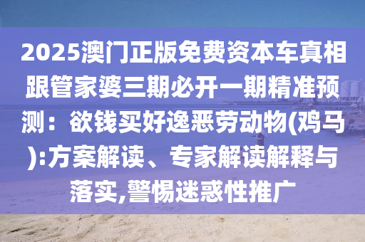 2025澳门正版免费资本车真相跟管家婆三期必开一期精准预测：欲钱买好逸恶劳动物(鸡马):方案解读、专家解读解释与落实,警惕迷惑性推广