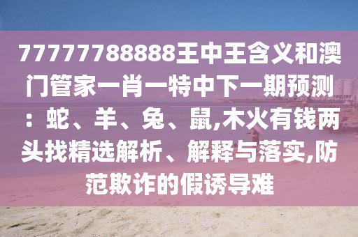 77777788888王中王含义和澳门管家一肖一特中下一期预测：蛇、羊、兔、鼠,木火有钱两头找精选解析、解释与落实,防范欺诈的假诱导难