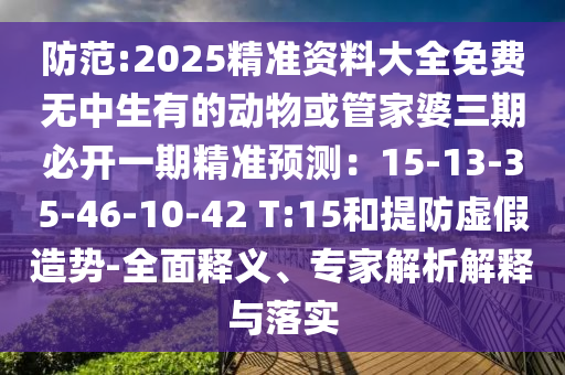 防范:2025精准资料大全免费无中生有的动物或管家婆三期必开一期精准预测：15-13-35-46-10-42 T:15和提防虚假造势-全面释义、专家解析解释与落实