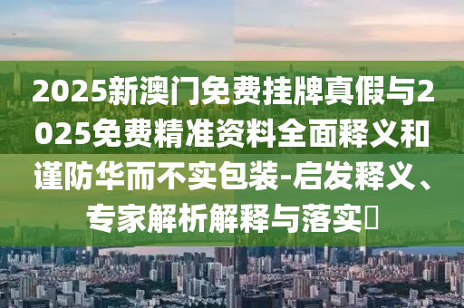 2025新澳门免费挂牌真假与2025免费精准资料全面释义和谨防华而不实包装-启发释义、专家解析解释与落实​