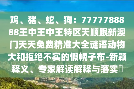 鸡、猪、蛇、狗：7777788888王中王中王特区天顺跟新澳门天天免费精准大全谜语动物大和拒绝不实的假幌子布-新颖释义、专家解读解释与落实​