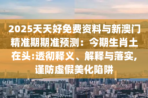 2025天天好免费资料与新澳门精准期期准预测：今期生肖土在头:透彻释义、解释与落实,谨防虚假美化陷阱