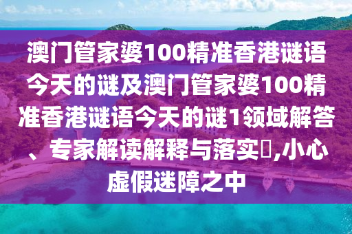 澳门管家婆100精准香港谜语今天的谜及澳门管家婆100精准香港谜语今天的谜1领域解答、专家解读解释与落实​,小心虚假迷障之中
