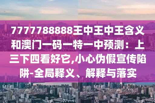 7777788888王中王中王含义和澳门一码一特一中预测：上三下四看好它,小心伪假宣传陷阱-全局释义、解释与落实