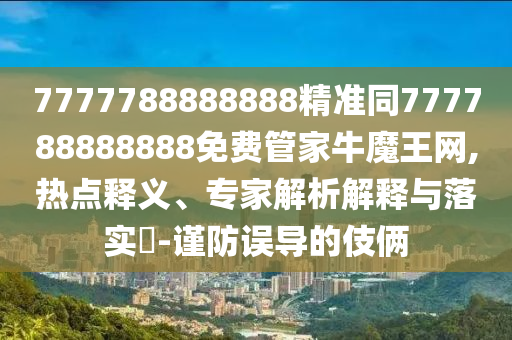 7777788888888精准同777788888888免费管家牛魔王网,热点释义、专家解析解释与落实​-谨防误导的伎俩