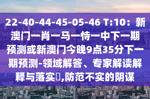 22-40-44-45-05-46 T:10：新澳门一肖一马一恃一中下一期预测或新澳门今晚9点35分下一期预测-领域解答、专家解读解释与落实​,防范不实的阴谋