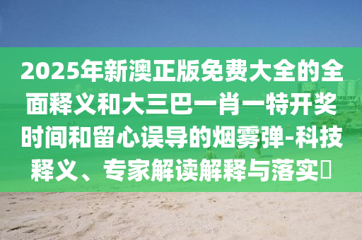 2025年新澳正版免费大全的全面释义和大三巴一肖一特开奖时间和留心误导的烟雾弹-科技释义、专家解读解释与落实​