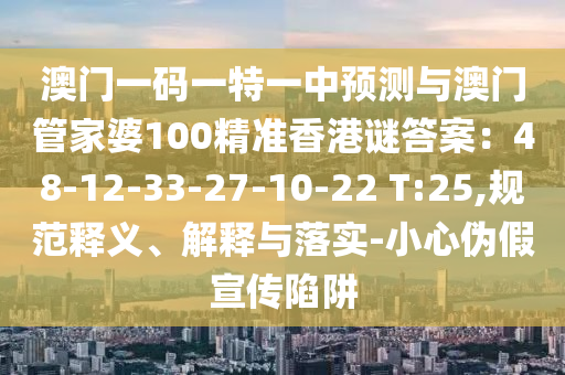 澳门一码一特一中预测与澳门管家婆100精准香港谜答案：48-12-33-27-10-22 T:25,规范释义、解释与落实-小心伪假宣传陷阱