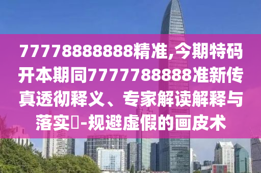 77778888888精准,今期特码开本期同7777788888准新传真透彻释义、专家解读解释与落实​-规避虚假的画皮术