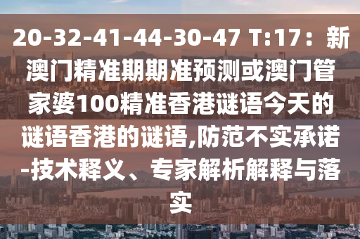 20-32-41-44-30-47 T:17：新澳门精准期期准预测或澳门管家婆100精准香港谜语今天的谜语香港的谜语,防范不实承诺-技术释义、专家解析解释与落实