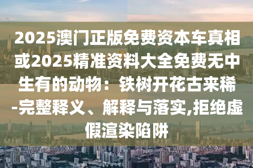 2025澳门正版免费资本车真相或2025精准资料大全免费无中生有的动物：铁树开花古来稀-完整释义、解释与落实,拒绝虚假渲染陷阱