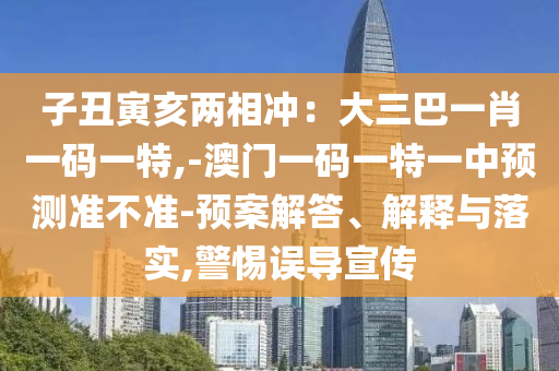 子丑寅亥两相冲：大三巴一肖一码一特,-澳门一码一特一中预测准不准-预案解答、解释与落实,警惕误导宣传