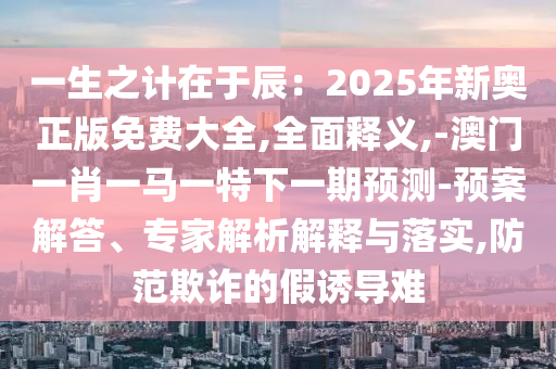 一生之计在于辰：2025年新奥正版免费大全,全面释义,-澳门一肖一马一特下一期预测-预案解答、专家解析解释与落实,防范欺诈的假诱导难