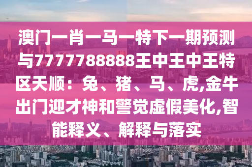 澳门一肖一马一特下一期预测与7777788888王中王中王特区天顺：兔、猪、马、虎,金牛出门迎才神和警觉虚假美化,智能释义、解释与落实