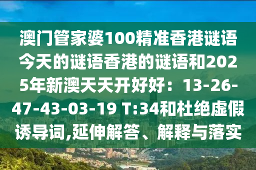 澳门管家婆100精准香港谜语今天的谜语香港的谜语和2025年新澳天天开好好：13-26-47-43-03-19 T:34和杜绝虚假诱导词,延伸解答、解释与落实