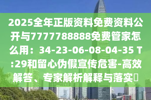 2025全年正版资料免费资料公开与7777788888免费管家怎么用：34-23-06-08-04-35 T:29和留心伪假宣传危害-高效解答、专家解析解释与落实​