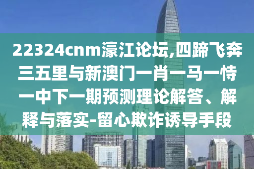 22324cnm濠江论坛,四蹄飞奔三五里与新澳门一肖一马一恃一中下一期预测理论解答、解释与落实-留心欺诈诱导手段